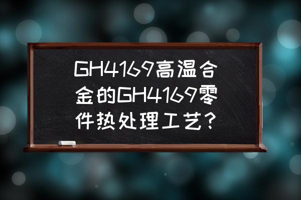 汽车零部件热处理工艺 GH4169高温合金的GH4169零件热处理工艺？