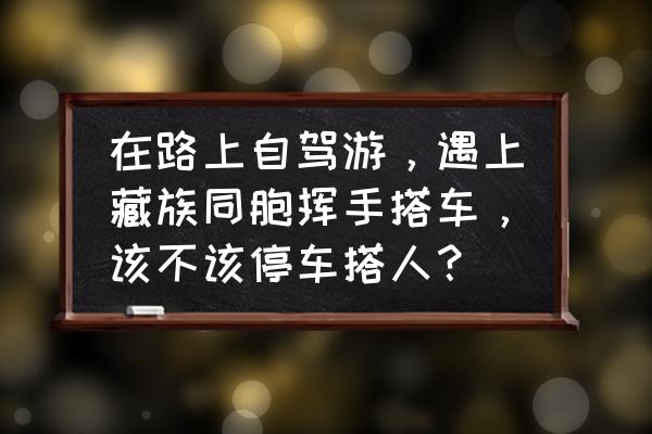 川藏线拼车游网站 在路上自驾游，遇上藏族同胞挥手搭车，该不该停车搭人？