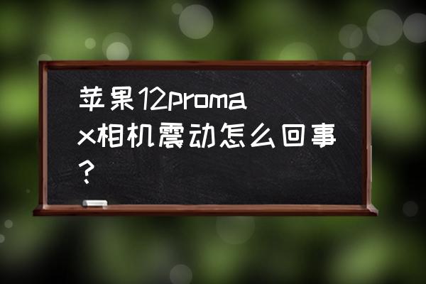 苹果手机摄像头抖动厉害怎么解决 苹果12promax相机震动怎么回事？