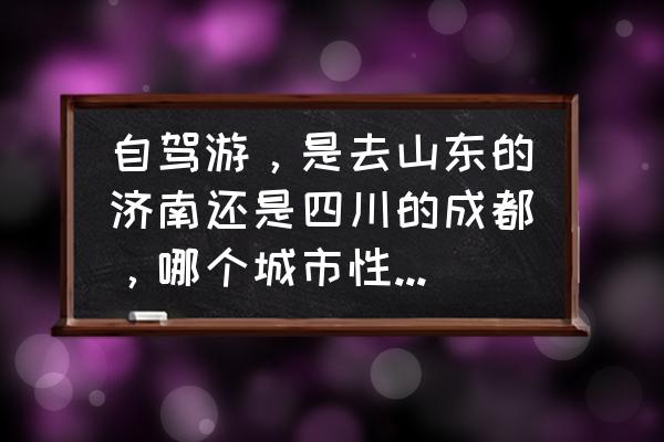 去四川跟团好还是自驾旅游好呢 自驾游，是去山东的济南还是四川的成都，哪个城市性价比更高？