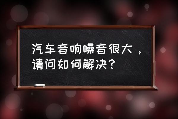 汽车噪音大怎么解决最好方法 汽车音响噪音很大，请问如何解决？