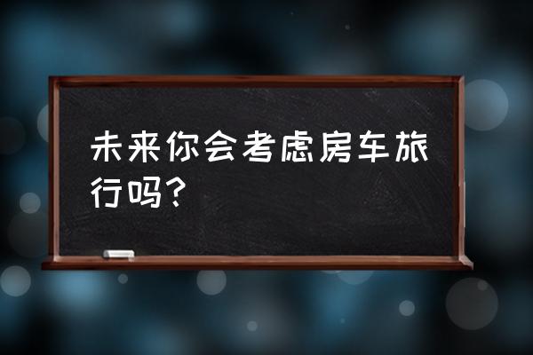 考拉自由行报团靠谱不 未来你会考虑房车旅行吗？