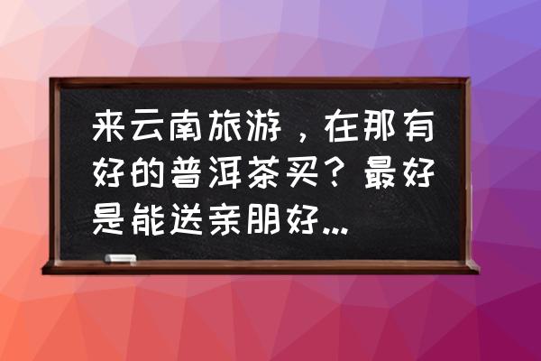 云南旅游购物买什么便宜点 来云南旅游，在那有好的普洱茶买？最好是能送亲朋好友的茶？