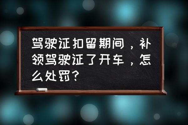 驾驶证扣押期间开车怎么处理 驾驶证扣留期间，补领驾驶证了开车，怎么处罚？