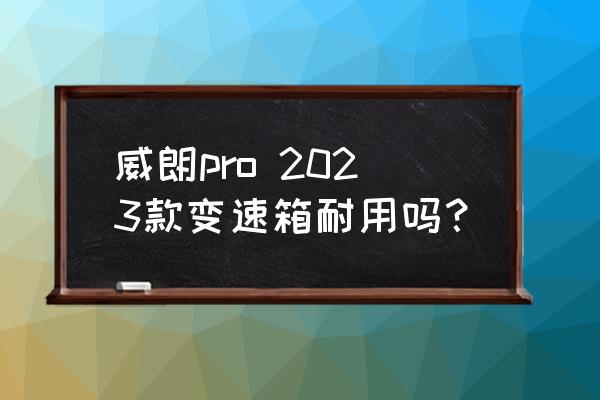 别克威朗pro2023款功能详解 威朗pro 2023款变速箱耐用吗？