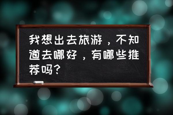 体验少数民族的风土人情去哪里 我想出去旅游，不知道去哪好，有哪些推荐吗？