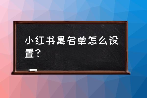 小红书黑名单如何彻底删除 小红书黑名单怎么设置？