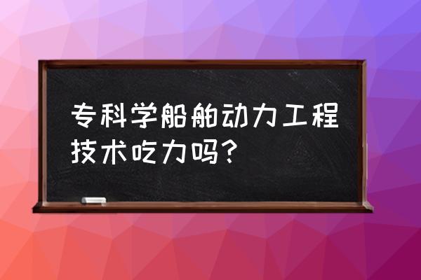 船舶动力装置有哪些 专科学船舶动力工程技术吃力吗？