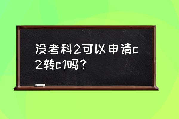 c1考科二的顺序流程及注意事项 没考科2可以申请c2转c1吗？