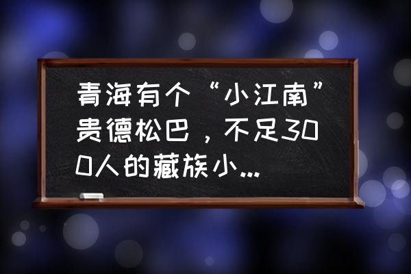 在青海有高原小江南的是哪里 青海有个“小江南”贵德松巴，不足300人的藏族小村，为何会远近闻名？