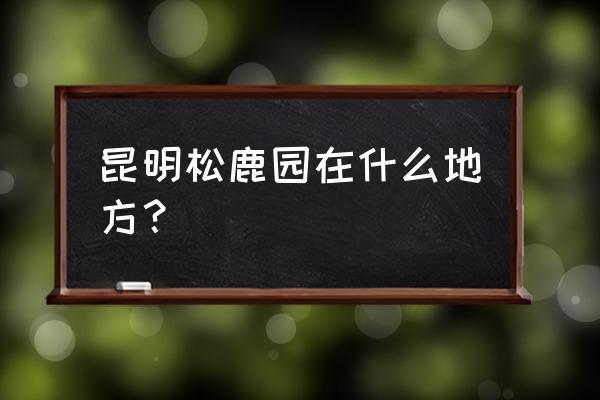 昆明三个绝美古村 昆明松鹿园在什么地方？