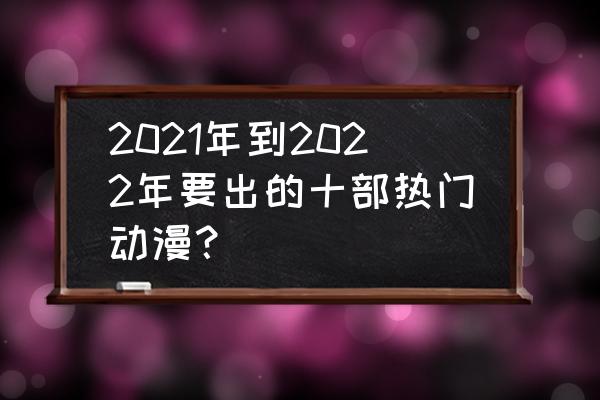 全网最好看的十部动漫 2021年到2022年要出的十部热门动漫？