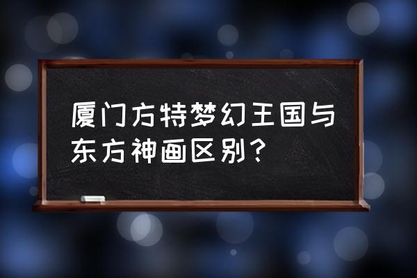 厦门方特三大乐园哪个好玩 厦门方特梦幻王国与东方神画区别？