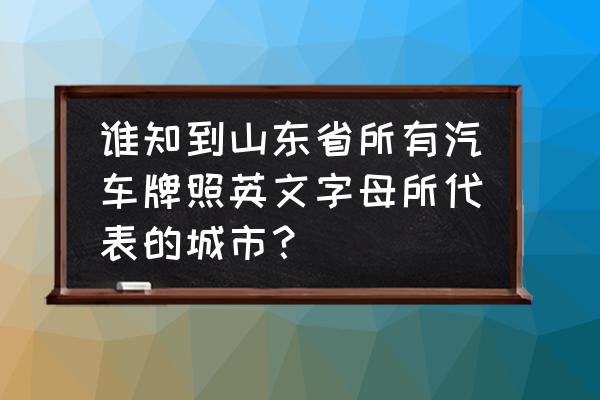 山东各市车牌简称一览表 谁知到山东省所有汽车牌照英文字母所代表的城市？