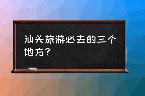 汕头一天游最佳景点 汕头旅游必去的三个地方？