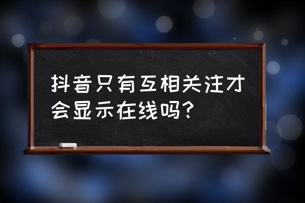 抖音咋看谁在线 抖音只有互相关注才会显示在线吗？