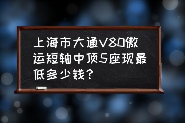 v80傲运通是货车吗 上海市大通V80傲运短轴中顶5座现最低多少钱？