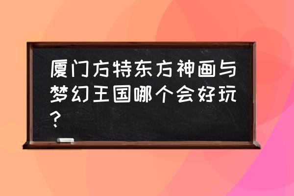 厦门方特梦幻王国游玩全攻略 厦门方特东方神画与梦幻王国哪个会好玩？