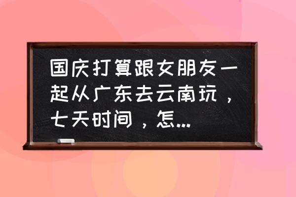 云南旅游攻略七天最佳线路 国庆打算跟女朋友一起从广东去云南玩，七天时间，怎么安排行程好一点？