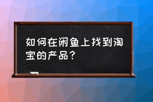 淘宝商品转卖闲鱼 如何在闲鱼上找到淘宝的产品？