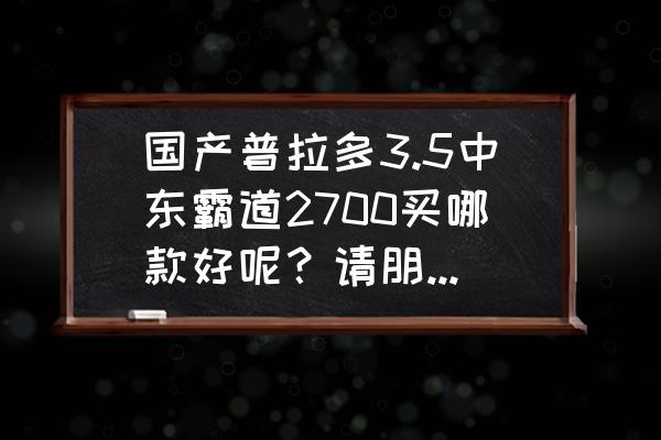 霸道4000和霸道3.5全时四驱哪个好 国产普拉多3.5中东霸道2700买哪款好呢？请朋友们推荐一下？