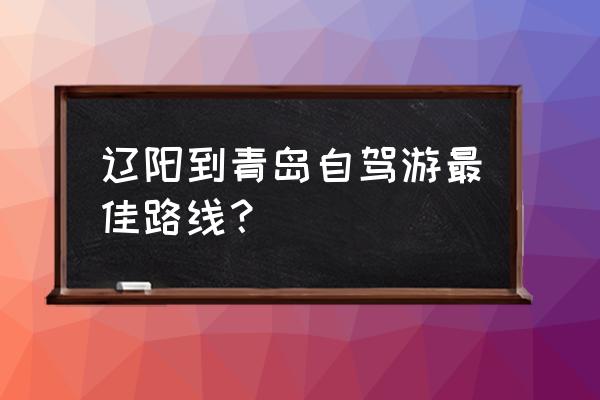 山东旅游自驾游攻略大全 辽阳到青岛自驾游最佳路线？