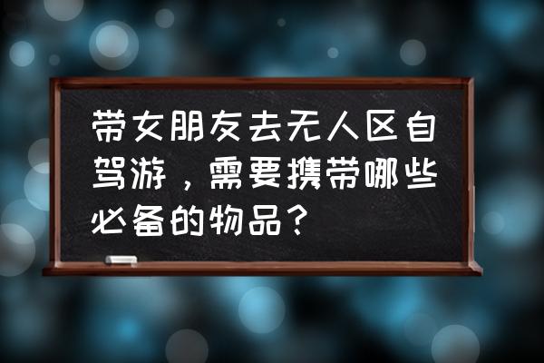 出门自驾游都要带什么东西 带女朋友去无人区自驾游，需要携带哪些必备的物品？