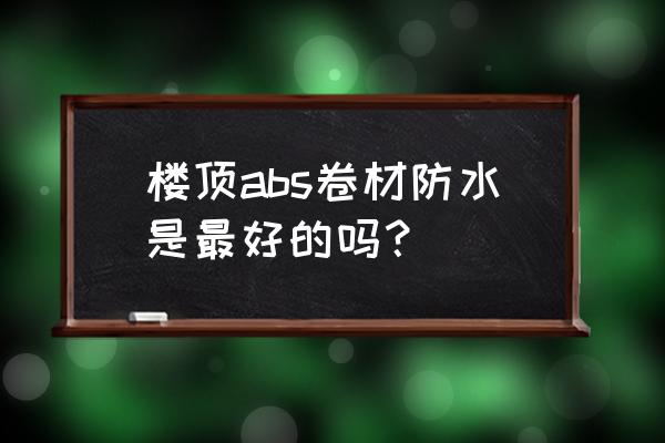 abs防水卷材是什么意思 楼顶abs卷材防水是最好的吗？