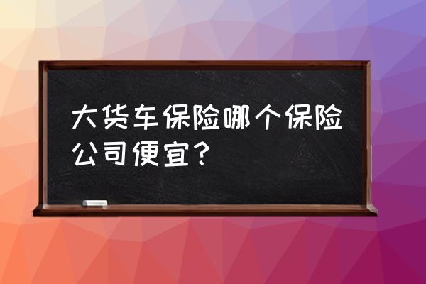 人保车险怎么买便宜 大货车保险哪个保险公司便宜？