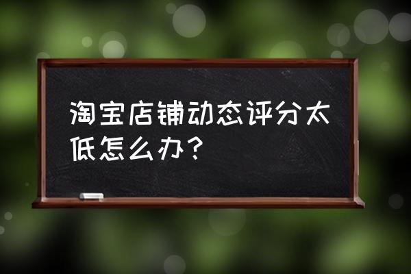 淘宝如何快速提高店铺的dsr评分 淘宝店铺动态评分太低怎么办？