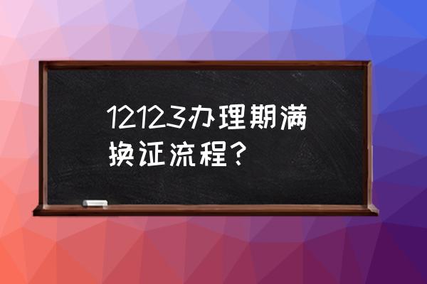 12123期满换证旧的怎么处理 12123办理期满换证流程？