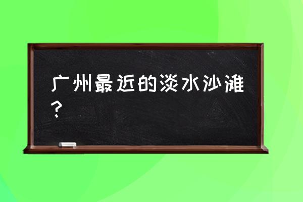 广州沙滩旅游景点推荐 广州最近的淡水沙滩？