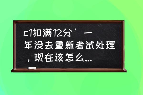 c1扣满12分怎么补救 c1扣满12分′一年没去重新考试处理，现在该怎么处理啊？