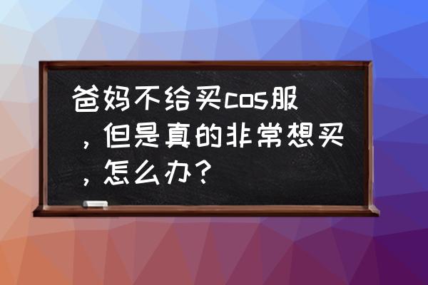 父母不同意我们玩cos怎么办 爸妈不给买cos服，但是真的非常想买，怎么办？