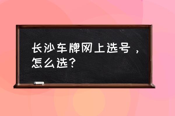 长沙车牌网上自助选号 长沙车牌网上选号，怎么选？