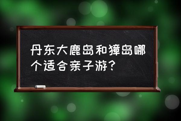 国内适合亲子游的地方 丹东大鹿岛和獐岛哪个适合亲子游？