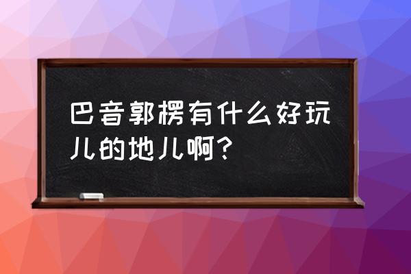 武汉铁门关附近有哪些景点 巴音郭楞有什么好玩儿的地儿啊？