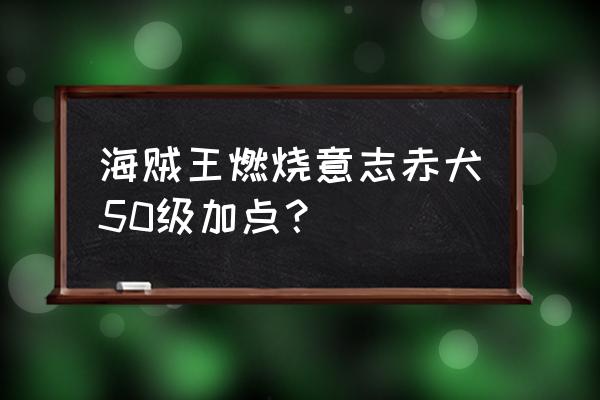 燃烧意志赤犬加点和技能搭配 海贼王燃烧意志赤犬50级加点？