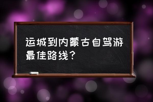 内蒙自驾游最佳路线出发 运城到内蒙古自驾游最佳路线？