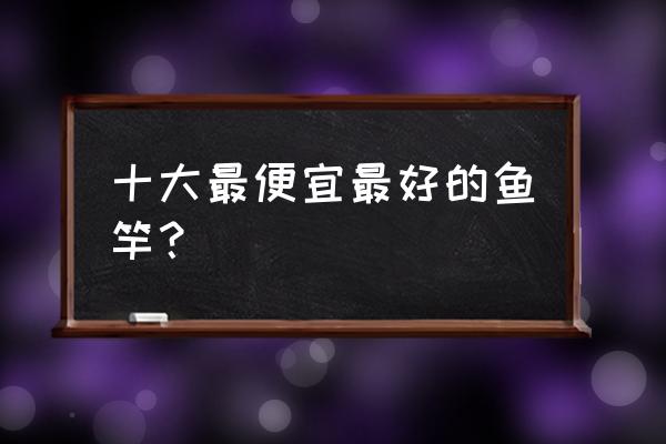 网上怎么选便宜鱼竿 十大最便宜最好的鱼竿? 网上怎么选便宜鱼竿 十大最便宜最好的鱼竿?