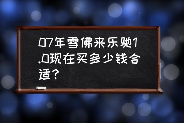 国产的雪佛兰乐驰多少钱 07年雪佛来乐驰1.0现在买多少钱合适？