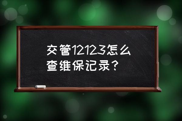 如何查询汽车的保养信息 交管12123怎么查维保记录？