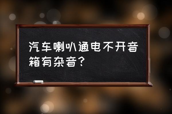 车一通电就有电流声 汽车喇叭通电不开音箱有杂音？