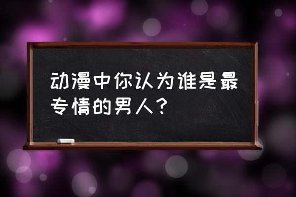 动漫中谁是最专情的男人 动漫中你认为谁是最专情的男人？