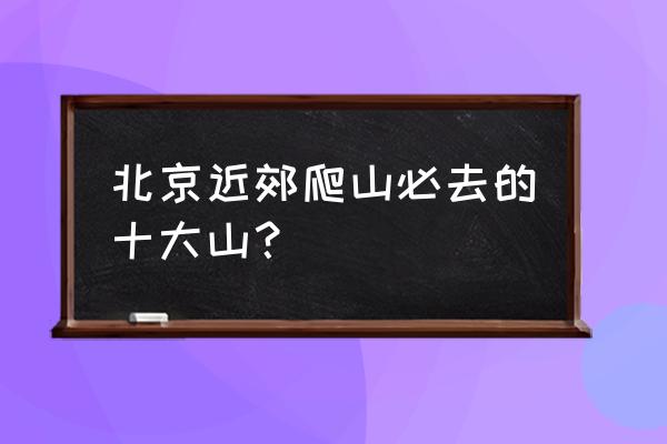 北京海淀区游玩景点推荐最新 北京近郊爬山必去的十大山？