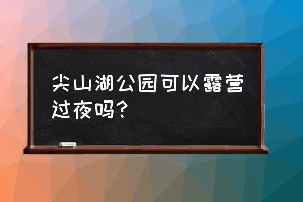 长沙周边适合露营的地方推荐 尖山湖公园可以露营过夜吗？