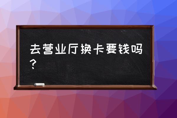 手机sim卡去营业厅更换收费吗 去营业厅换卡要钱吗？