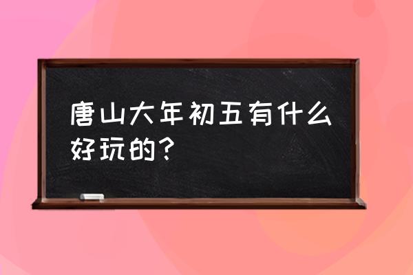 唐山市里有什么好玩的地方 唐山大年初五有什么好玩的？