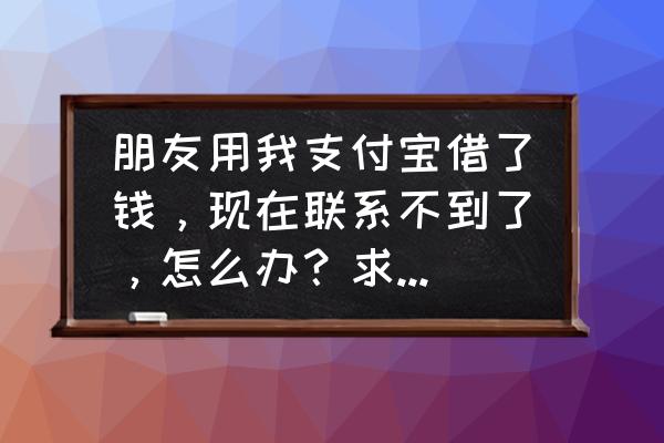 支付宝里已添加的好友怎么找不到 朋友用我支付宝借了钱，现在联系不到了，怎么办？求各位支支招？