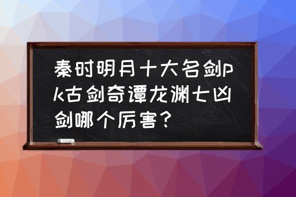 秦时明月世界名剑怎么开启 秦时明月十大名剑pk古剑奇谭龙渊七凶剑哪个厉害？